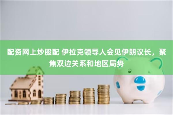 配资网上炒股配 伊拉克领导人会见伊朗议长，聚焦双边关系和地区局势