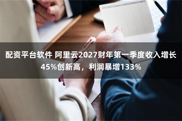 配资平台软件 阿里云2027财年第一季度收入增长45%创新高，利润暴增133%