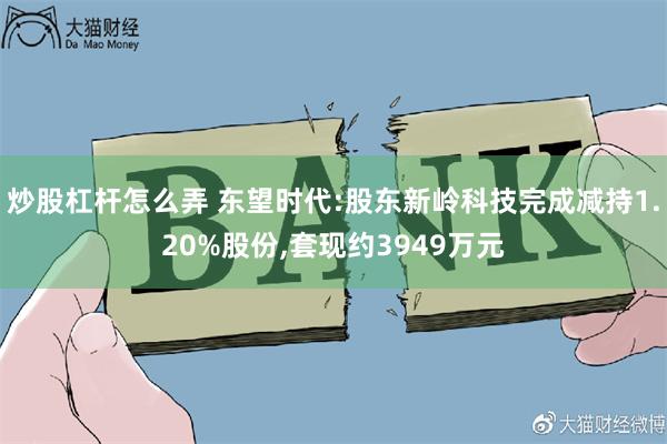 炒股杠杆怎么弄 东望时代:股东新岭科技完成减持1.20%股份,套现约3949万元