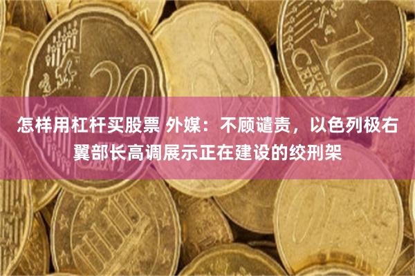 怎样用杠杆买股票 外媒：不顾谴责，以色列极右翼部长高调展示正在建设的绞刑架