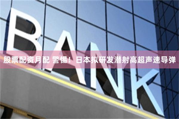 股票配资月配 警惕！日本拟研发潜射高超声速导弹