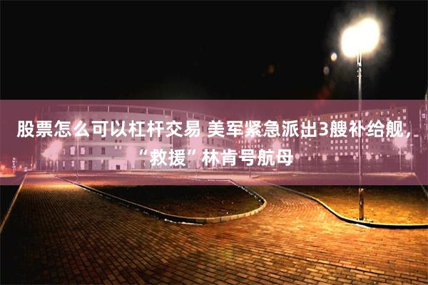 股票怎么可以杠杆交易 美军紧急派出3艘补给舰，“救援”林肯号航母