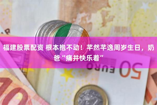 福建股票配资 根本抱不动！芊然芊逸周岁生日，奶爸“痛并快乐着”
