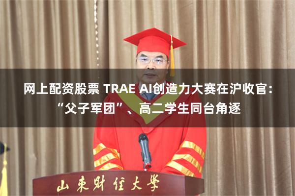 网上配资股票 TRAE AI创造力大赛在沪收官：“父子军团”、高二学生同台角逐