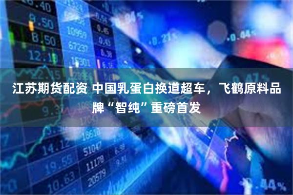 江苏期货配资 中国乳蛋白换道超车，飞鹤原料品牌“智纯”重磅首发