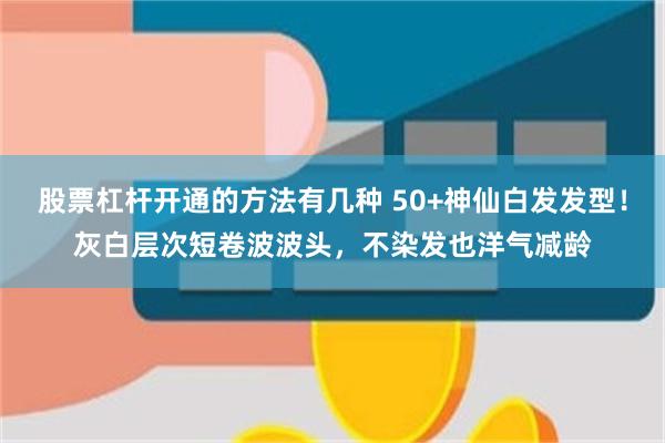 股票杠杆开通的方法有几种 50+神仙白发发型！灰白层次短卷波波头，不染发也洋气减龄