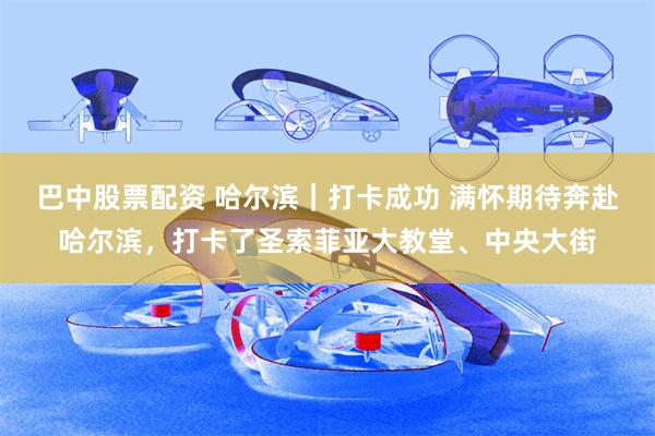 巴中股票配资 哈尔滨｜打卡成功 满怀期待奔赴哈尔滨，打卡了圣索菲亚大教堂、中央大街