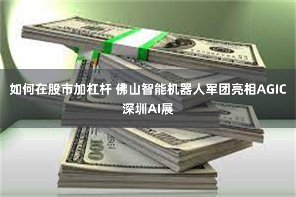 如何在股市加杠杆 佛山智能机器人军团亮相AGIC深圳AI展