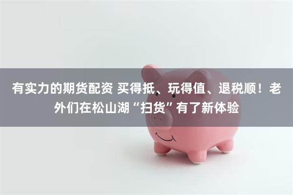 有实力的期货配资 买得抵、玩得值、退税顺！老外们在松山湖“扫货”有了新体验