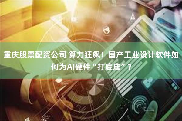 重庆股票配资公司 算力狂飙！国产工业设计软件如何为AI硬件“打底座”？