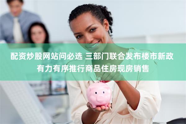 配资炒股网站问必选 三部门联合发布楼市新政 有力有序推行商品住房现房销售
