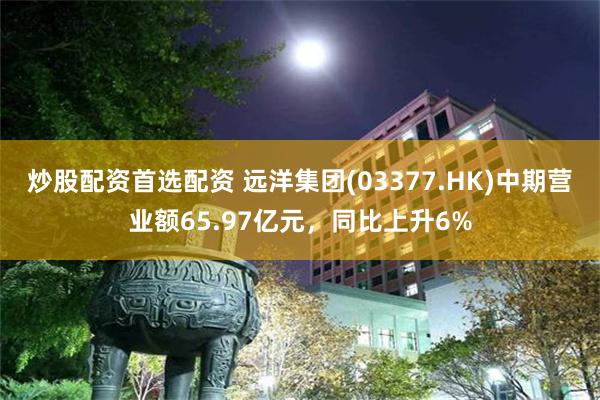 炒股配资首选配资 远洋集团(03377.HK)中期营业额65.97亿元，同比上升6%