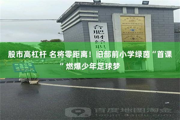 股市高杠杆 名将零距离！旧部前小学绿茵“首课”燃爆少年足球梦