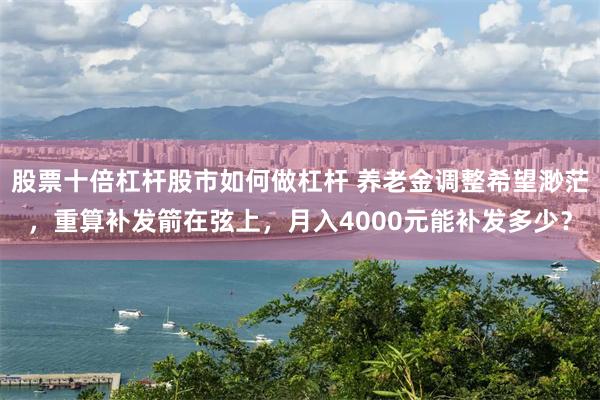 股票十倍杠杆股市如何做杠杆 养老金调整希望渺茫，重算补发箭在弦上，月入4000元能补发多少？