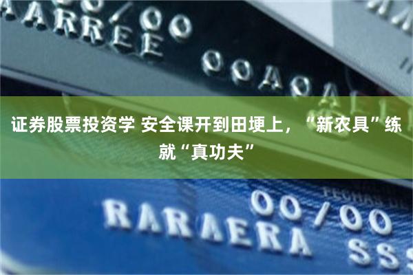 证券股票投资学 安全课开到田埂上，“新农具”练就“真功夫”