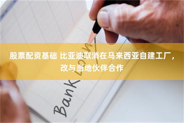 股票配资基础 比亚迪取消在马来西亚自建工厂，改与当地伙伴合作