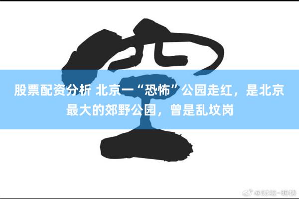股票配资分析 北京一“恐怖”公园走红,是北京最大的郊野公园,曾是乱坟岗