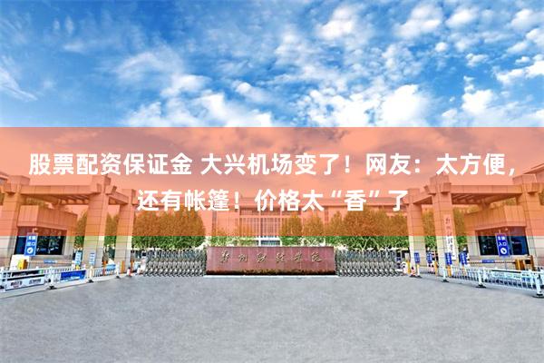 股票配资保证金 大兴机场变了!网友:太方便,还有帐篷!价格太“香”了