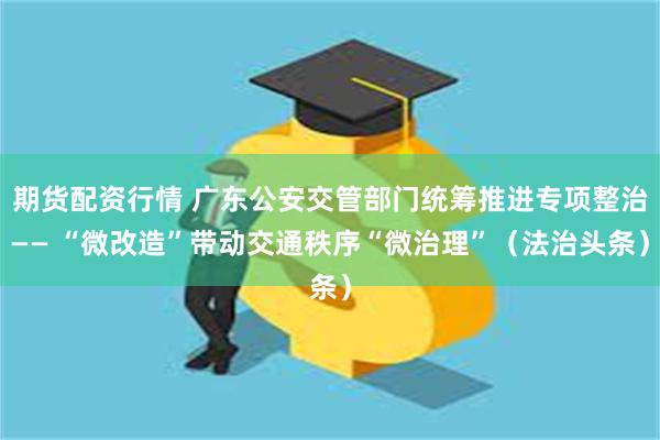 期货配资行情 广东公安交管部门统筹推进专项整治—— “微改造”带动交通秩序“微治理”（法治头条）