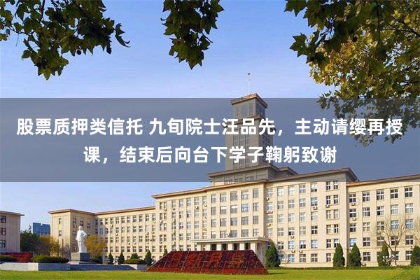股票质押类信托 九旬院士汪品先，主动请缨再授课，结束后向台下学子鞠躬致谢