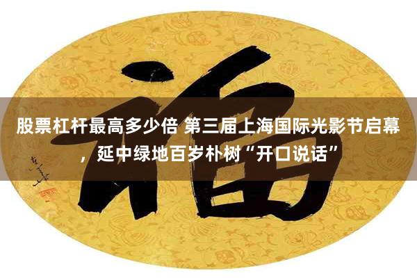 股票杠杆最高多少倍 第三届上海国际光影节启幕，延中绿地百岁朴树“开口说话”