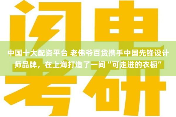 中国十大配资平台 老佛爷百货携手中国先锋设计师品牌，在上海打造了一间“可走进的衣橱”