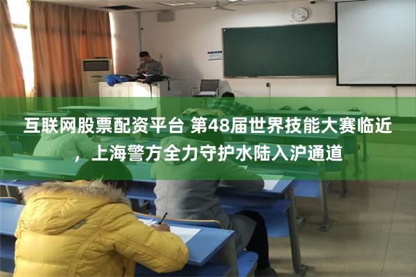 互联网股票配资平台 第48届世界技能大赛临近，上海警方全力守护水陆入沪通道