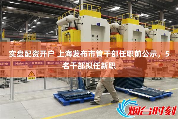 实盘配资开户 上海发布市管干部任职前公示，5名干部拟任新职