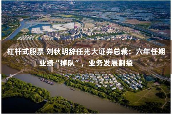 杠杆式股票 刘秋明辞任光大证券总裁:六年任期业绩“掉队”,业务发展割裂