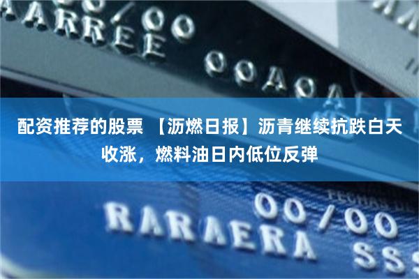 配资推荐的股票 【沥燃日报】沥青继续抗跌白天收涨，燃料油日内低位反弹