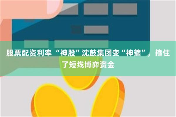 股票配资利率 “神股”沈鼓集团变“神箍”，箍住了短线博弈资金