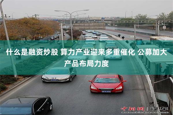 什么是融资炒股 算力产业迎来多重催化 公募加大产品布局力度