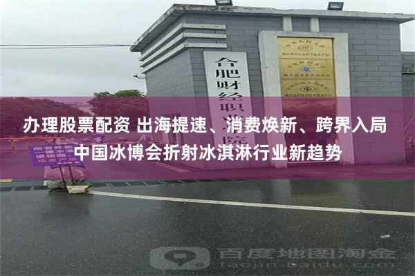 办理股票配资 出海提速、消费焕新、跨界入局 中国冰博会折射冰淇淋行业新趋势