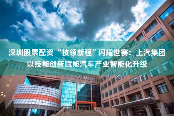 深圳股票配资 “技领新程”闪耀世赛：上汽集团以技能创新赋能汽车产业智能化升级