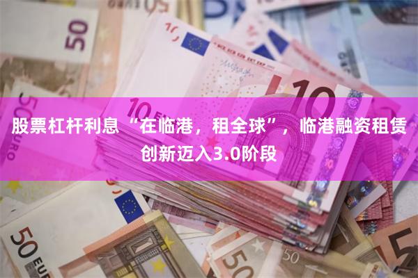 股票杠杆利息 “在临港，租全球”，临港融资租赁创新迈入3.0阶段