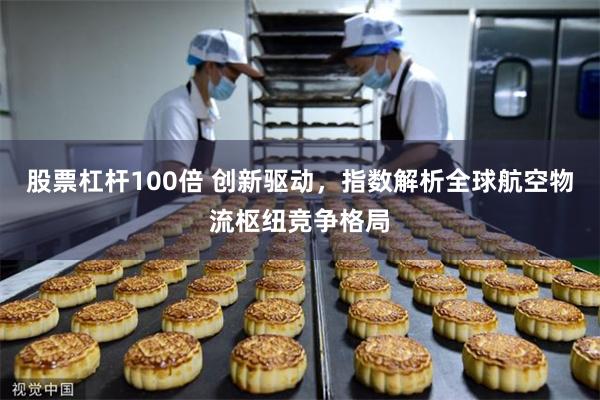 股票杠杆100倍 创新驱动，指数解析全球航空物流枢纽竞争格局