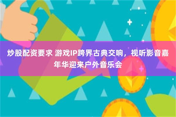 炒股配资要求 游戏IP跨界古典交响，视听影音嘉年华迎来户外音乐会