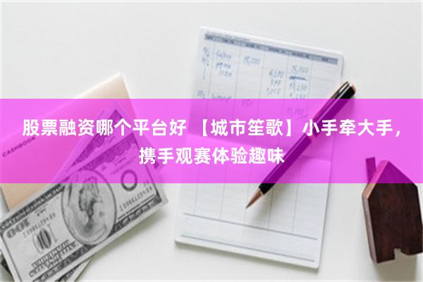 股票融资哪个平台好 【城市笙歌】小手牵大手，携手观赛体验趣味