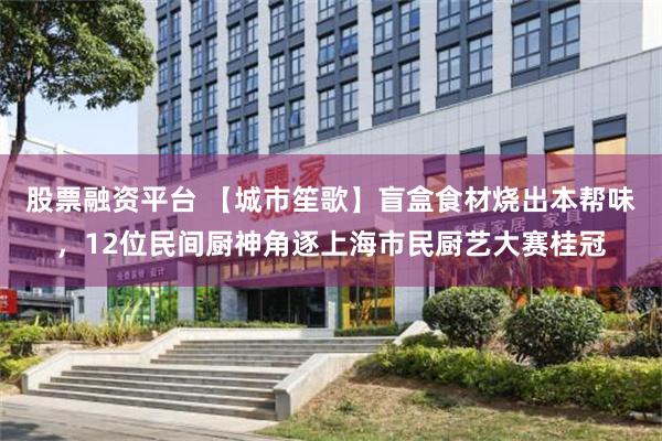 股票融资平台 【城市笙歌】盲盒食材烧出本帮味，12位民间厨神角逐上海市民厨艺大赛桂冠