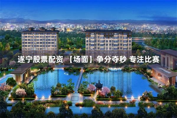 遂宁股票配资 【场面】争分夺秒 专注比赛