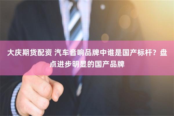 大庆期货配资 汽车音响品牌中谁是国产标杆?盘点进步明显的国产品牌