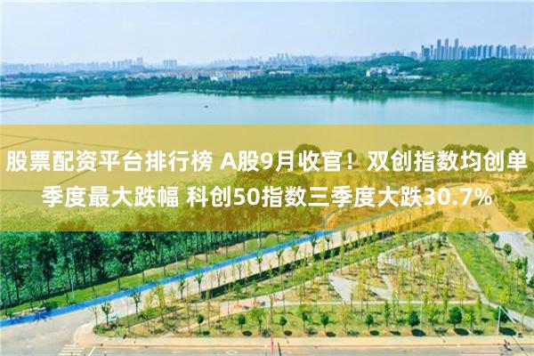 股票配资平台排行榜 A股9月收官!双创指数均创单季度最大跌幅 科创50指数三季度大跌30.7%