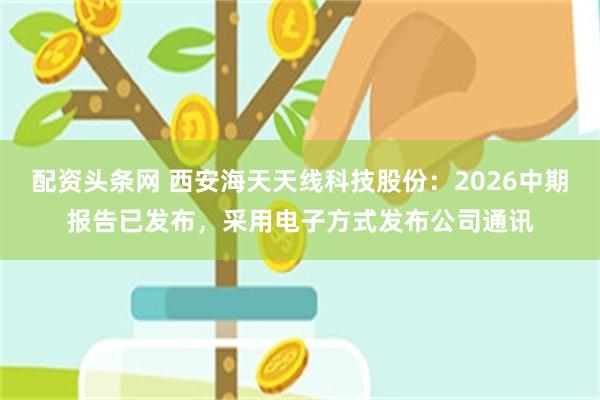 配资头条网 西安海天天线科技股份：2026中期报告已发布，采用电子方式发布公司通讯