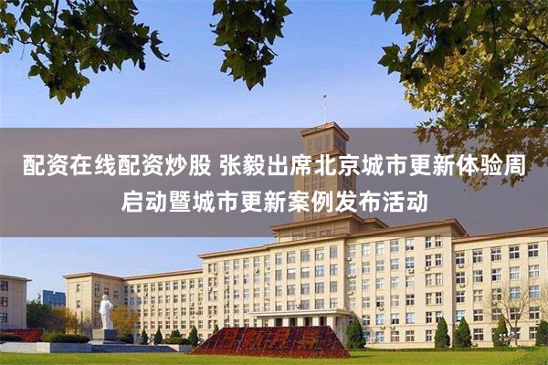 配资在线配资炒股 张毅出席北京城市更新体验周启动暨城市更新案例发布活动