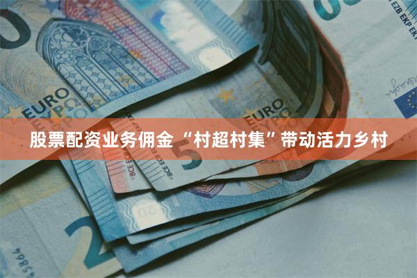 股票配资业务佣金 “村超村集”带动活力乡村