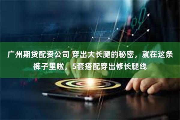 广州期货配资公司 穿出大长腿的秘密，就在这条裤子里啦，5套搭配穿出修长腿线