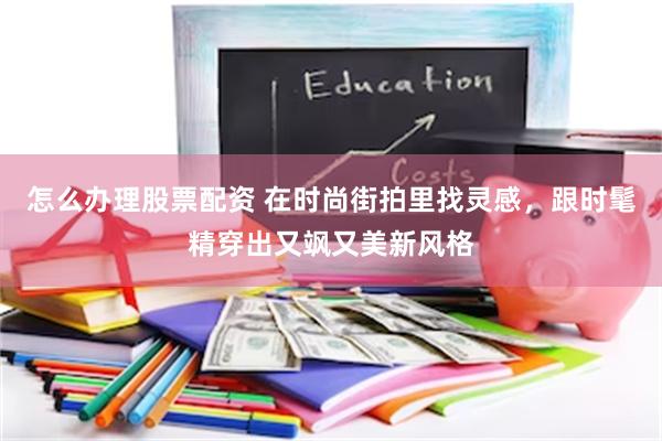 怎么办理股票配资 在时尚街拍里找灵感，跟时髦精穿出又飒又美新风格