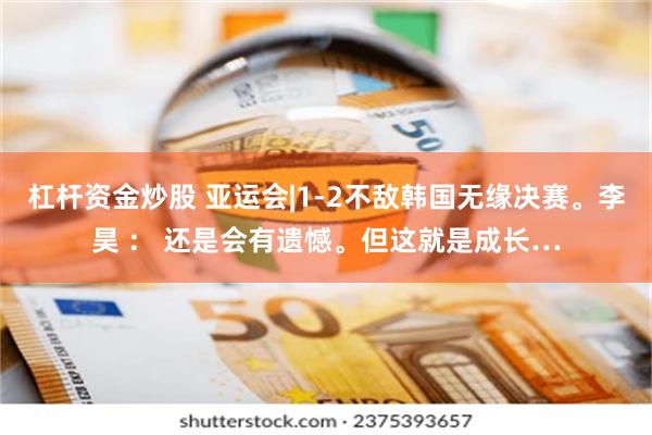 杠杆资金炒股 亚运会|1-2不敌韩国无缘决赛。李昊 ： 还是会有遗憾。但这就是成长…