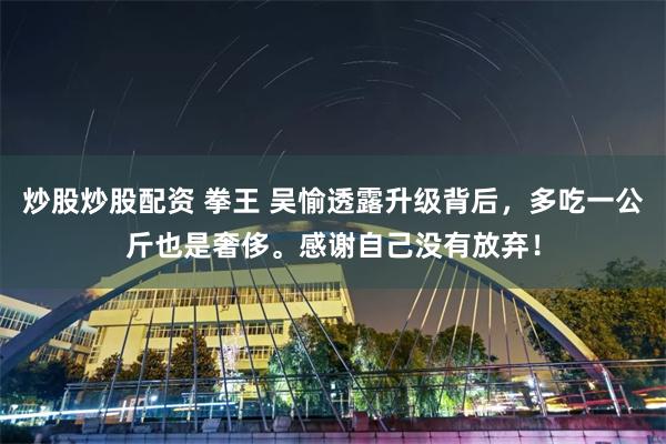 炒股炒股配资 拳王 吴愉透露升级背后，多吃一公斤也是奢侈。感谢自己没有放弃！