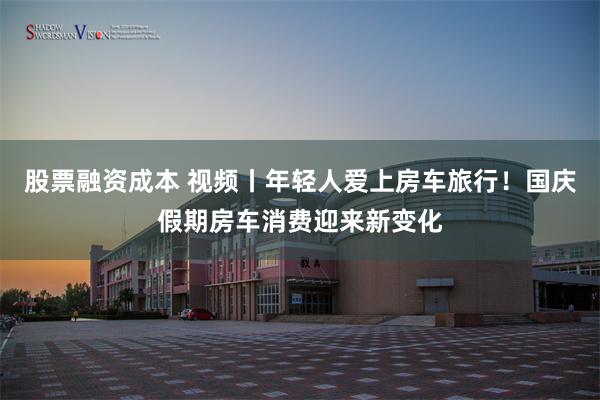 股票融资成本 视频丨年轻人爱上房车旅行!国庆假期房车消费迎来新变化